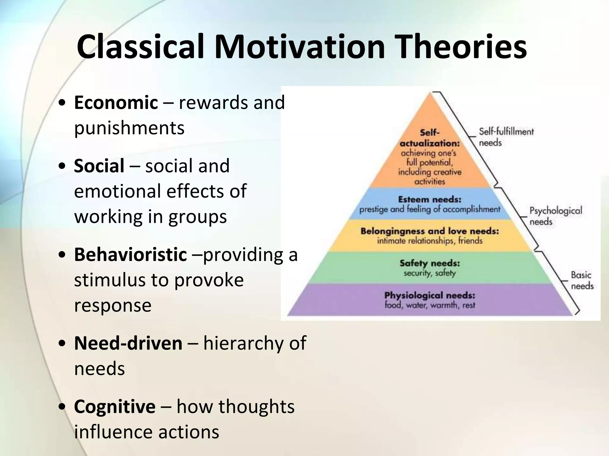 Classical Motivation Theories
• Economic – rewards and
punishments
• Social – social and
emotional effects of
working in groups
• Behavioristic –providing a
stimulus to provoke
response
• Need-driven – hierarchy of
needs
• Cognitive – how thoughts
influence actions
 