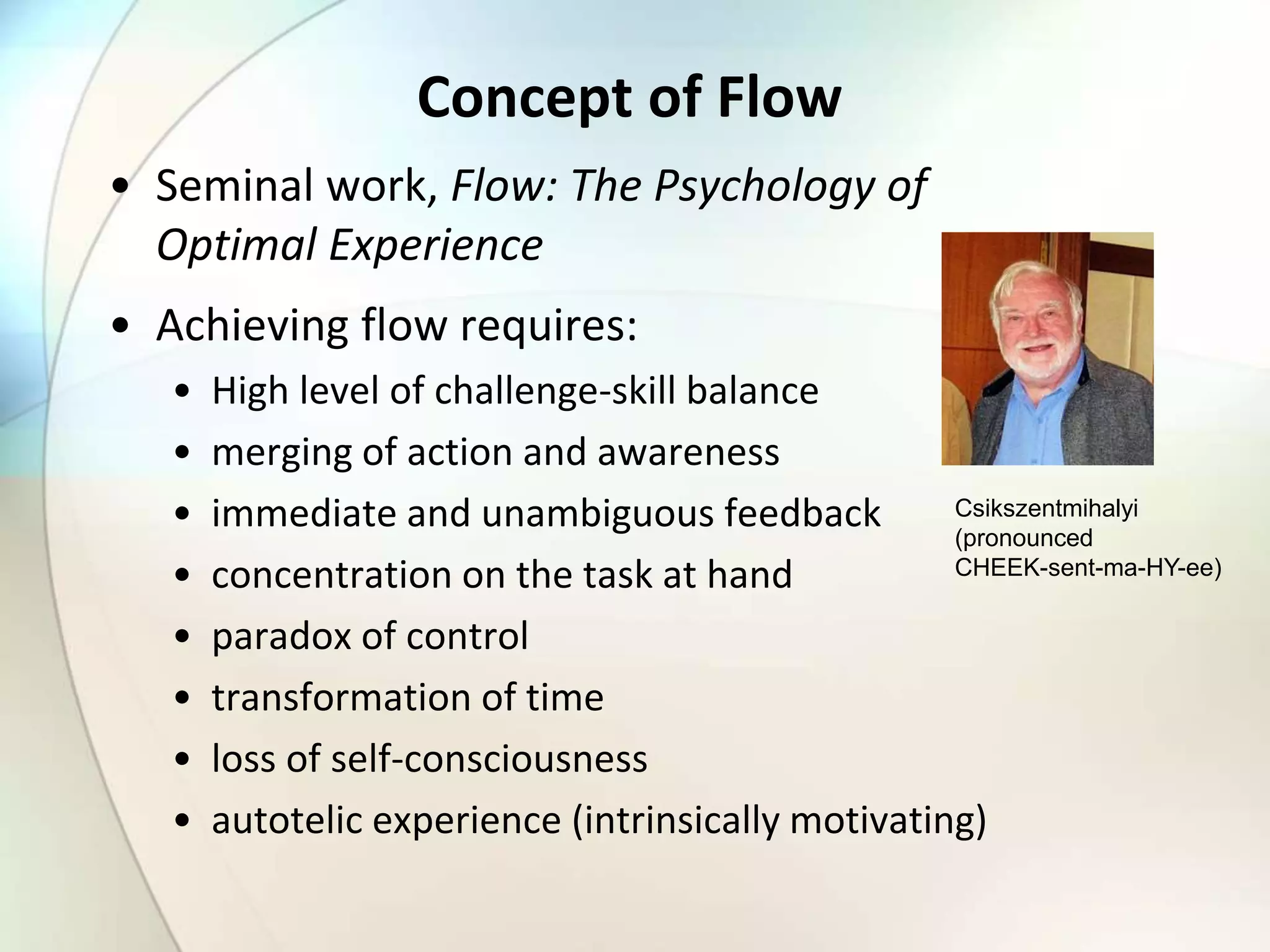 Concept of Flow
• Seminal work, Flow: The Psychology of
Optimal Experience
• Achieving flow requires:
• High level of challenge-skill balance
• merging of action and awareness
• immediate and unambiguous feedback
• concentration on the task at hand
• paradox of control
• transformation of time
• loss of self-consciousness
• autotelic experience (intrinsically motivating)
Csikszentmihalyi
(pronounced
CHEEK-sent-ma-HY-ee)
 