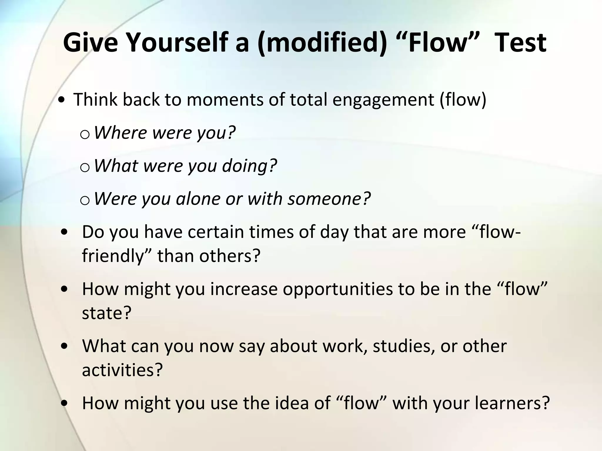 Give Yourself a (modified) “Flow” Test
• Think back to moments of total engagement (flow)
oWhere were you?
oWhat were you doing?
oWere you alone or with someone?
• Do you have certain times of day that are more “flow-
friendly” than others?
• How might you increase opportunities to be in the “flow”
state?
• What can you now say about work, studies, or other
activities?
• How might you use the idea of “flow” with your learners?
 