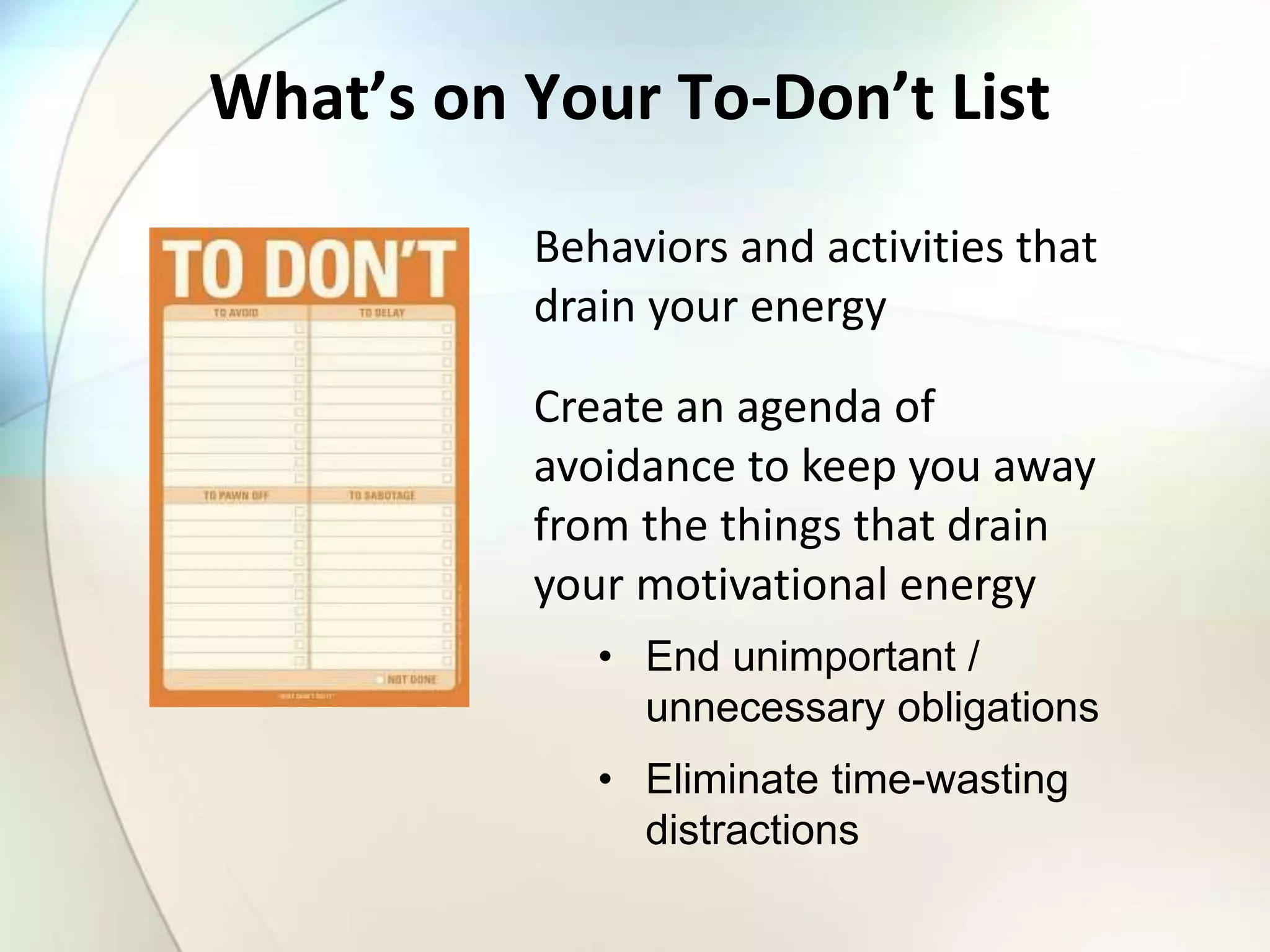 What’s on Your To-Don’t List
Behaviors and activities that
drain your energy
Create an agenda of
avoidance to keep you away
from the things that drain
your motivational energy
• End unimportant /
unnecessary obligations
• Eliminate time-wasting
distractions
 
