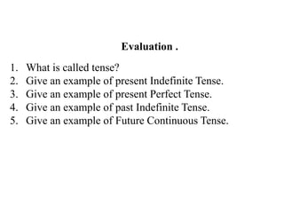 Evaluation .
1. What is called tense?
2. Give an example of present Indefinite Tense.
3. Give an example of present Perfect Tense.
4. Give an example of past Indefinite Tense.
5. Give an example of Future Continuous Tense.
 