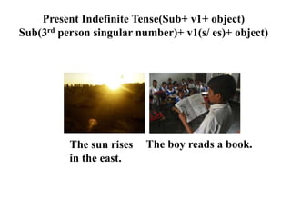 Present Indefinite Tense(Sub+ v1+ object)
Sub(3rd person singular number)+ v1(s/ es)+ object)
The boy reads a book.The sun rises
in the east.
 
