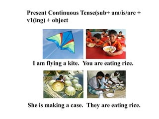 Present Continuous Tense(sub+ am/is/are +
v1(ing) + object
I am flying a kite.
They are eating rice.
You are eating rice.
She is making a case.
 