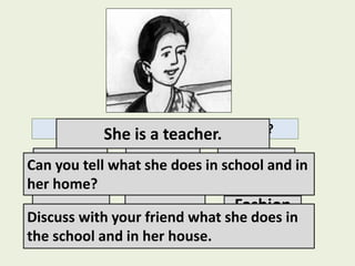 Can you guess what her profession is?
Doctor Nurse Engineer
Teacher Business
Fashion
designer
She is a teacher.
Can you tell what she does in school and in
her home?
Discuss with your friend what she does in
the school and in her house.
 