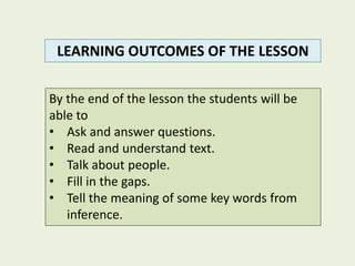By the end of the lesson the students will be
able to
• Ask and answer questions.
• Read and understand text.
• Talk about people.
• Fill in the gaps.
• Tell the meaning of some key words from
inference.
LEARNING OUTCOMES OF THE LESSON
 