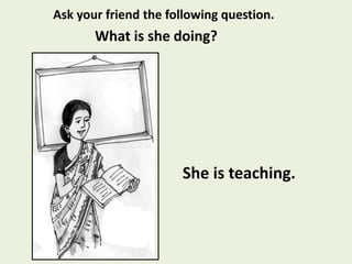 She is teaching.
Ask your friend the following question.
What is she doing?
 