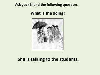 She is talking to the students.
What is she doing?
Ask your friend the following question.
 