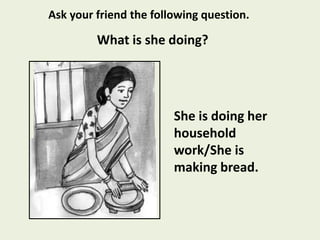 She is doing her
household
work/She is
making bread.
What is she doing?
Ask your friend the following question.
 