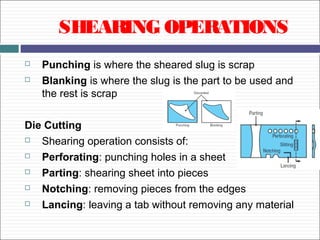 SHEARING OPERATIONS
 Punching is where the sheared slug is scrap
 Blanking is where the slug is the part to be used and
the rest is scrap
Die Cutting
 Shearing operation consists of:
 Perforating: punching holes in a sheet
 Parting: shearing sheet into pieces
 Notching: removing pieces from the edges
 Lancing: leaving a tab without removing any material
 