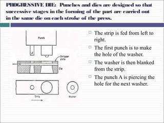 PROGRESSIVE DIE: Punches and dies are designed so that
successive stages in the forming of the part are carried out
in the same die on each stroke of the press.
 The strip is fed from left to
right.
 The first punch is to make
the hole of the washer.
 The washer is then blanked
from the strip.
 The punch A is piercing the
hole for the next washer.
 