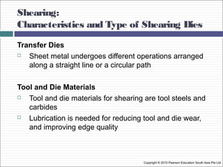 Shearing:
Characteristics and Type of Shearing Dies
Transfer Dies
 Sheet metal undergoes different operations arranged
along a straight line or a circular path
Tool and Die Materials
 Tool and die materials for shearing are tool steels and
carbides
 Lubrication is needed for reducing tool and die wear,
and improving edge quality
Copyright © 2010 Pearson Education South Asia Pte Ltd
 