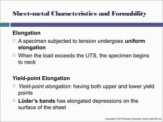 Sheet-metal Characteristics and Formability
Copyright © 2010 Pearson Education South Asia Pte Ltd
Elongation
 A specimen subjected to tension undergoes uniform
elongation
 When the load exceeds the UTS, the specimen begins
to neck
Yield-point Elongation
 Yield-point elongation: having both upper and lower yield
points
 Lüder’s bands has elongated depressions on the
surface of the sheet
 