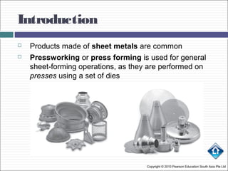 Introduction
 Products made of sheet metals are common
 Pressworking or press forming is used for general
sheet-forming operations, as they are performed on
presses using a set of dies
Copyright © 2010 Pearson Education South Asia Pte Ltd
 