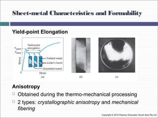 Sheet-metal Characteristics and Formability
Copyright © 2010 Pearson Education South Asia Pte Ltd
Yield-point Elongation
Anisotropy
 Obtained during the thermo-mechanical processing
 2 types: crystallographic anisotropy and mechanical
fibering
 