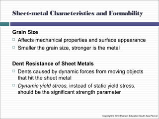 Sheet-metal Characteristics and Formability
Copyright © 2010 Pearson Education South Asia Pte Ltd
Grain Size
 Affects mechanical properties and surface appearance
 Smaller the grain size, stronger is the metal
Dent Resistance of Sheet Metals
 Dents caused by dynamic forces from moving objects
that hit the sheet metal
 Dynamic yield stress, instead of static yield stress,
should be the significant strength parameter
 