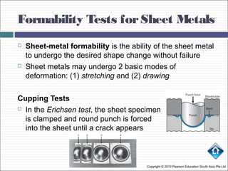 Formability Tests forSheet Metals
Copyright © 2010 Pearson Education South Asia Pte Ltd
 Sheet-metal formability is the ability of the sheet metal
to undergo the desired shape change without failure
 Sheet metals may undergo 2 basic modes of
deformation: (1) stretching and (2) drawing
Cupping Tests
 In the Erichsen test, the sheet specimen
is clamped and round punch is forced
into the sheet until a crack appears
 
