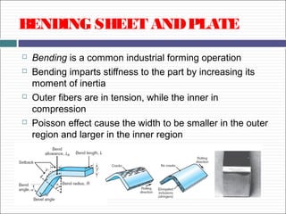 BENDING SHEET ANDPLATE
 Bending is a common industrial forming operation
 Bending imparts stiffness to the part by increasing its
moment of inertia
 Outer fibers are in tension, while the inner in
compression
 Poisson effect cause the width to be smaller in the outer
region and larger in the inner region
 