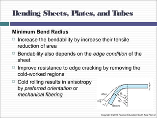 Bending Sheets, Plates, and Tubes
Copyright © 2010 Pearson Education South Asia Pte Ltd
Minimum Bend Radius
 Increase the bendability by increase their tensile
reduction of area
 Bendability also depends on the edge condition of the
sheet
 Improve resistance to edge cracking by removing the
cold-worked regions
 Cold rolling results in anisotropy
by preferred orientation or
mechanical fibering
 