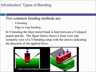 28
Introduction/ Types of Bending
Two common bending methods are:
 V-bending
 Edge or wipe bending.
In V-bending the sheet metal blank is bent between a V-shaped
punch and die. The figure below shows a front view and
isometric view of a V-bending setup with the arrows indicating
the direction of the applied force:
Figure courtesy of Engineering Research Center for Net Shape Manufacturing
 