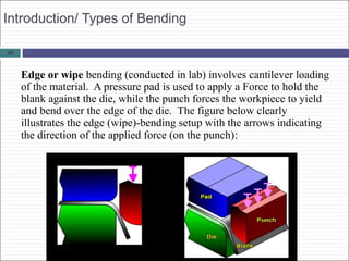 29
Introduction/ Types of Bending
Edge or wipe bending (conducted in lab) involves cantilever loading
of the material. A pressure pad is used to apply a Force to hold the
blank against the die, while the punch forces the workpiece to yield
and bend over the edge of the die. The figure below clearly
illustrates the edge (wipe)-bending setup with the arrows indicating
the direction of the applied force (on the punch):
 