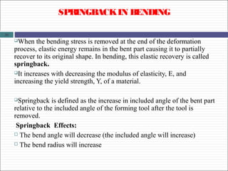 31
SPRINGBACKIN BENDING
When the bending stress is removed at the end of the deformation
process, elastic energy remains in the bent part causing it to partially
recover to its original shape. In bending, this elastic recovery is called
springback.
It increases with decreasing the modulus of elasticity, E, and
increasing the yield strength, Y, of a material.
Springback is defined as the increase in included angle of the bent part
relative to the included angle of the forming tool after the tool is
removed.
Springback Effects:
 The bend angle will decrease (the included angle will increase)
 The bend radius will increase
 