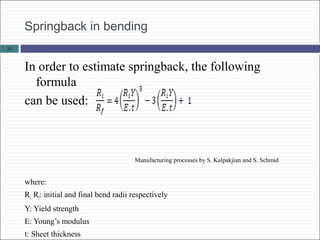 Springback in bending
In order to estimate springback, the following
formula
can be used:
Manufacturing processes by S. Kalpakjian and S. Schmid
where:
Ri, Rf: initial and final bend radii respectively
Y: Yield strength
E: Young’s modulus
t: Sheet thickness
33
 