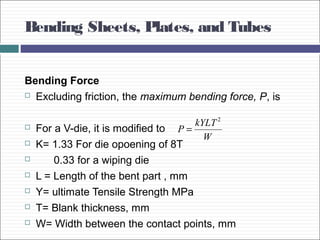 Bending Sheets, Plates, and Tubes
Bending Force
 Excluding friction, the maximum bending force, P, is
 For a V-die, it is modified to
 K= 1.33 For die opoening of 8T
 0.33 for a wiping die
 L = Length of the bent part , mm
 Y= ultimate Tensile Strength MPa
 T= Blank thickness, mm
 W= Width between the contact points, mm
W
kYLT
P
2
=
 