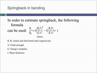 Springback in bending
In order to estimate springback, the following
formula
can be used:
where:
Ri, Rf: initial and final bend radii respectively
Y: Yield strength
E: Young’s modulus
t: Sheet thickness
36
 