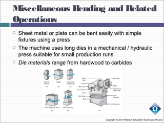 Miscellaneous Bending and Related
Operations
Copyright © 2010 Pearson Education South Asia Pte Ltd
 Sheet metal or plate can be bent easily with simple
fixtures using a press
 The machine uses long dies in a mechanical / hydraulic
press suitable for small production runs
 Die materials range from hardwood to carbides
 