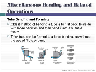 Miscellaneous Bending and Related
Operations
Copyright © 2010 Pearson Education South Asia Pte Ltd
Tube Bending and Forming
 Oldest method of bending a tube is to first pack its inside
with loose particles and then bend it into a suitable
fixture
 Thick tube can be formed to a large bend radius without
the use of fillers or plugs
 