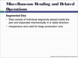 Miscellaneous Bending and Related
Operations
Copyright © 2010 Pearson Education South Asia Pte Ltd
Segmented Dies
 Dies consist of individual segments placed inside the
part and expanded mechanically in a radial direction
 Inexpensive and used for large production runs
 