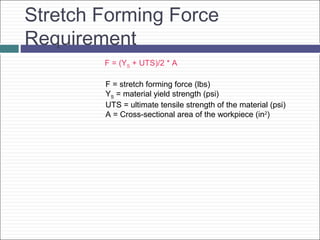 Stretch Forming Force
Requirement
F = (YS + UTS)/2 * A
F = stretch forming force (lbs)
YS = material yield strength (psi)
UTS = ultimate tensile strength of the material (psi)
A = Cross-sectional area of the workpiece (in2
)
 