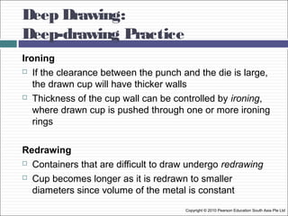 Deep Drawing:
Deep-drawing Practice
Copyright © 2010 Pearson Education South Asia Pte Ltd
Ironing
 If the clearance between the punch and the die is large,
the drawn cup will have thicker walls
 Thickness of the cup wall can be controlled by ironing,
where drawn cup is pushed through one or more ironing
rings
Redrawing
 Containers that are difficult to draw undergo redrawing
 Cup becomes longer as it is redrawn to smaller
diameters since volume of the metal is constant
 