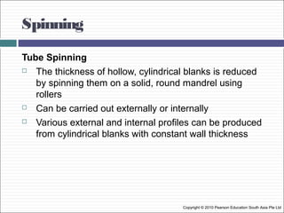 Spinning
Copyright © 2010 Pearson Education South Asia Pte Ltd
Tube Spinning
 The thickness of hollow, cylindrical blanks is reduced
by spinning them on a solid, round mandrel using
rollers
 Can be carried out externally or internally
 Various external and internal profiles can be produced
from cylindrical blanks with constant wall thickness
 