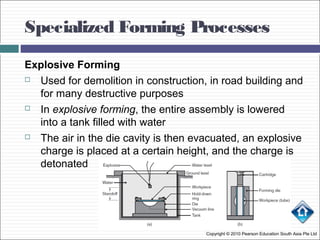 Specialized Forming Processes
Copyright © 2010 Pearson Education South Asia Pte Ltd
Explosive Forming
 Used for demolition in construction, in road building and
for many destructive purposes
 In explosive forming, the entire assembly is lowered
into a tank filled with water
 The air in the die cavity is then evacuated, an explosive
charge is placed at a certain height, and the charge is
detonated
 