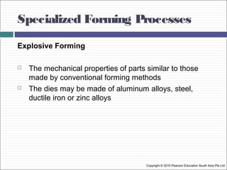 Specialized Forming Processes
Copyright © 2010 Pearson Education South Asia Pte Ltd
Explosive Forming
 The mechanical properties of parts similar to those
made by conventional forming methods
 The dies may be made of aluminum alloys, steel,
ductile iron or zinc alloys
 