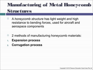 Manufacturing of Metal Honeycomb
Structures
Copyright © 2010 Pearson Education South Asia Pte Ltd
 A honeycomb structure has light weight and high
resistance to bending forces, used for aircraft and
aerospace components
 2 methods of manufacturing honeycomb materials:
1. Expansion process
2. Corrugation process
 
