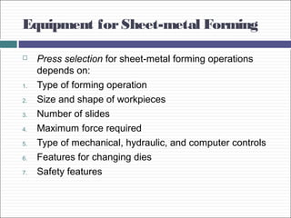 Equipment forSheet-metal Forming
 Press selection for sheet-metal forming operations
depends on:
1. Type of forming operation
2. Size and shape of workpieces
3. Number of slides
4. Maximum force required
5. Type of mechanical, hydraulic, and computer controls
6. Features for changing dies
7. Safety features
 