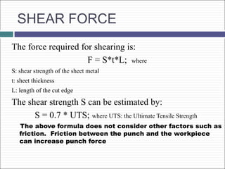 SHEAR FORCE
The force required for shearing is:
F = S*t*L; where
S: shear strength of the sheet metal
t: sheet thickness
L: length of the cut edge
The shear strength S can be estimated by:
S = 0.7 * UTS; where UTS: the Ultimate Tensile Strength
The above formula does not consider other factors such as
friction. Friction between the punch and the workpiece
can increase punch force
 