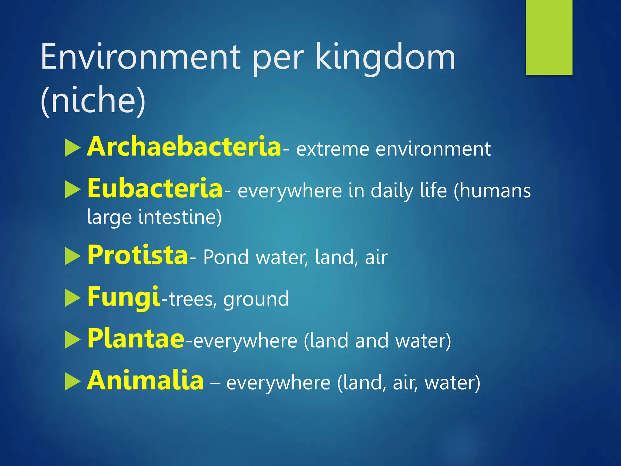 Environment per kingdom
(niche)
 Archaebacteria- extreme environment
 Eubacteria- everywhere in daily life (humans
large intestine)
 Protista- Pond water, land, air
 Fungi-trees, ground
 Plantae-everywhere (land and water)
 Animalia – everywhere (land, air, water)
 