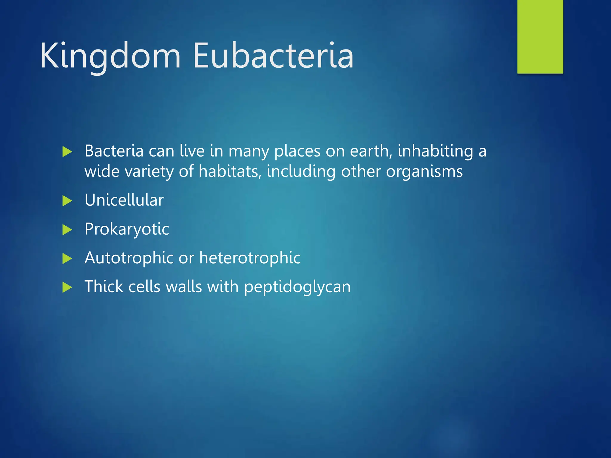 Kingdom Eubacteria
 Bacteria can live in many places on earth, inhabiting a
wide variety of habitats, including other organisms
 Unicellular
 Prokaryotic
 Autotrophic or heterotrophic
 Thick cells walls with peptidoglycan
 