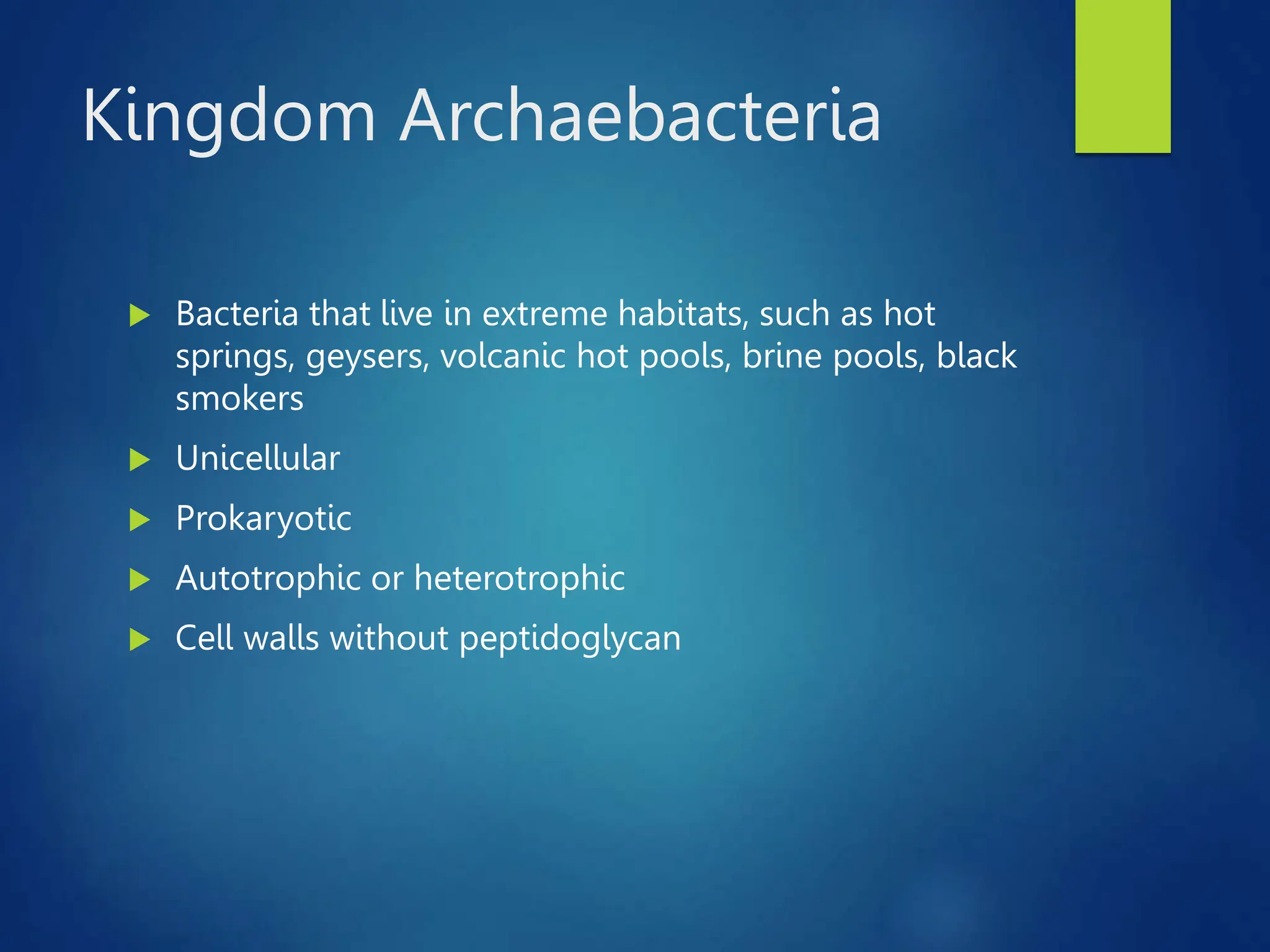 Kingdom Archaebacteria
 Bacteria that live in extreme habitats, such as hot
springs, geysers, volcanic hot pools, brine pools, black
smokers
 Unicellular
 Prokaryotic
 Autotrophic or heterotrophic
 Cell walls without peptidoglycan
 