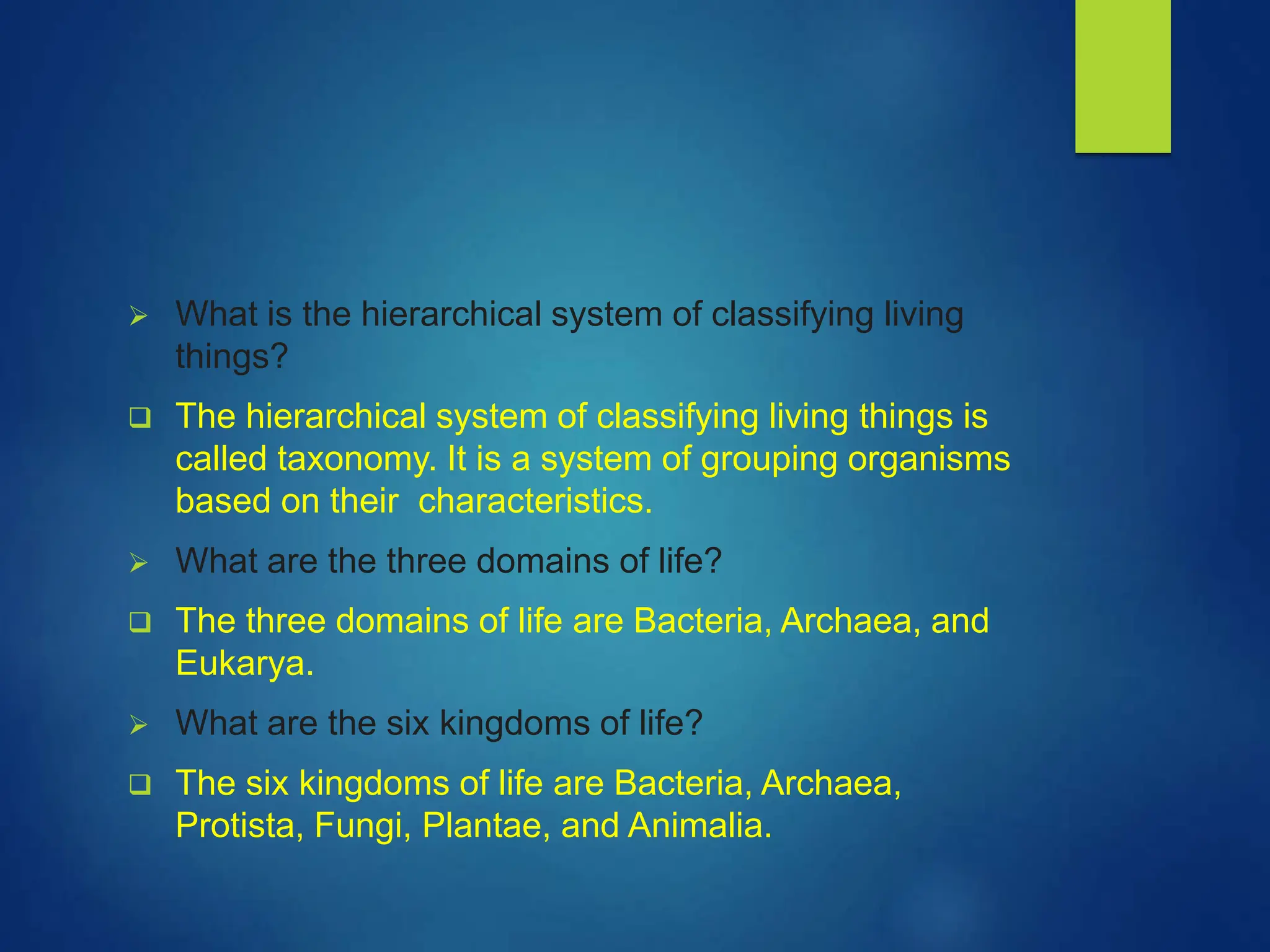  What is the hierarchical system of classifying living
things?
 The hierarchical system of classifying living things is
called taxonomy. It is a system of grouping organisms
based on their characteristics.
 What are the three domains of life?
 The three domains of life are Bacteria, Archaea, and
Eukarya.
 What are the six kingdoms of life?
 The six kingdoms of life are Bacteria, Archaea,
Protista, Fungi, Plantae, and Animalia.
 