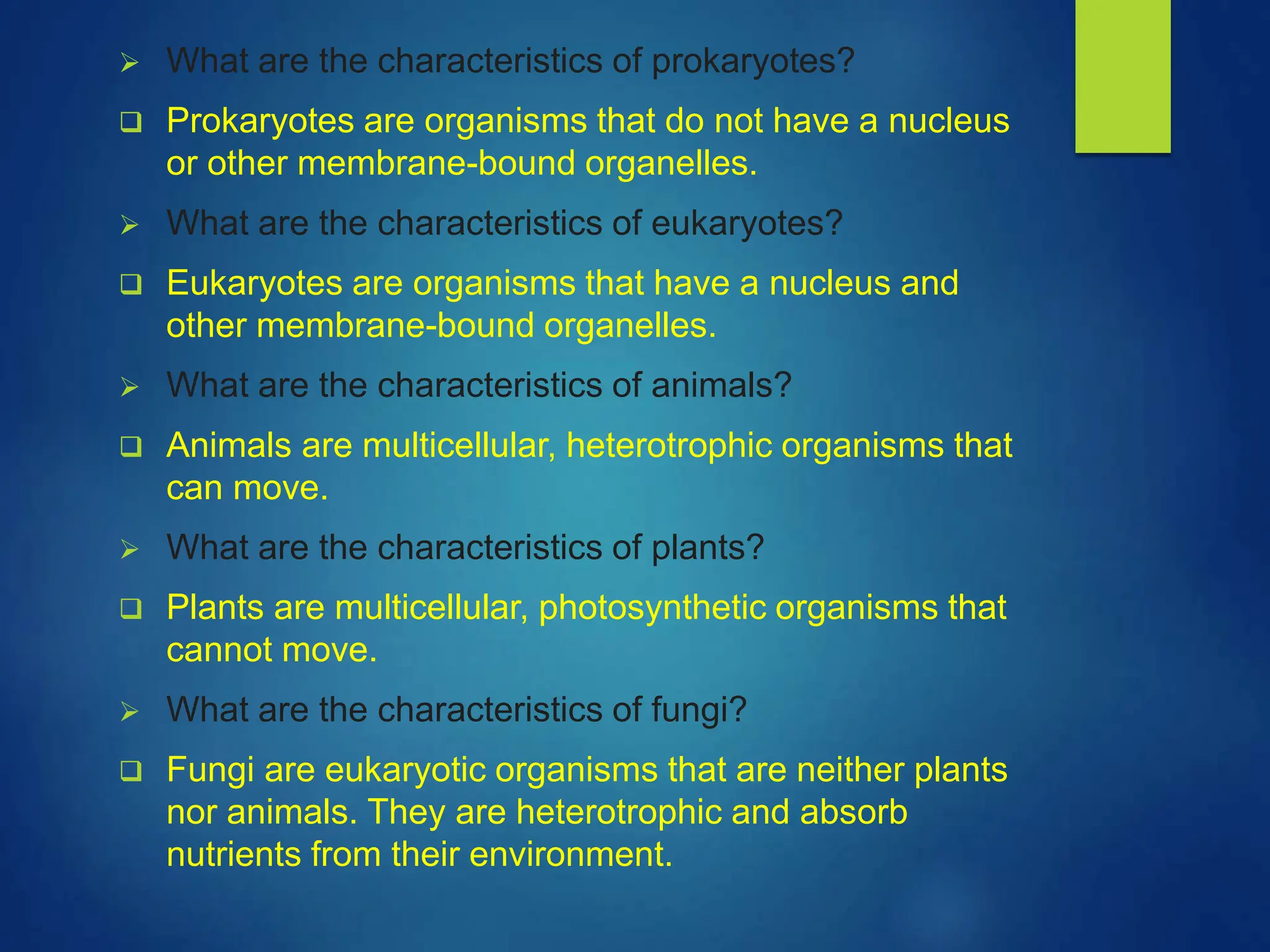  What are the characteristics of prokaryotes?
 Prokaryotes are organisms that do not have a nucleus
or other membrane-bound organelles.
 What are the characteristics of eukaryotes?
 Eukaryotes are organisms that have a nucleus and
other membrane-bound organelles.
 What are the characteristics of animals?
 Animals are multicellular, heterotrophic organisms that
can move.
 What are the characteristics of plants?
 Plants are multicellular, photosynthetic organisms that
cannot move.
 What are the characteristics of fungi?
 Fungi are eukaryotic organisms that are neither plants
nor animals. They are heterotrophic and absorb
nutrients from their environment.
 