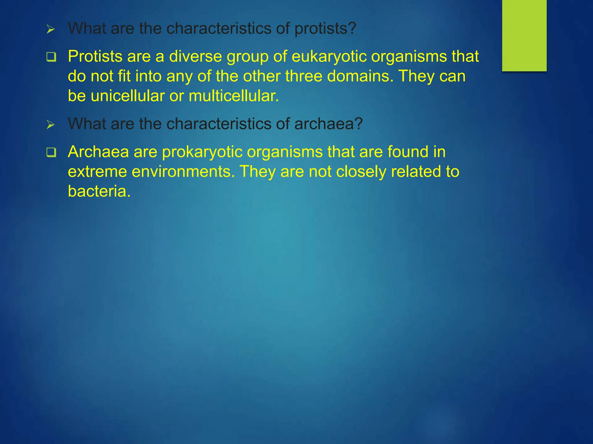  What are the characteristics of protists?
 Protists are a diverse group of eukaryotic organisms that
do not fit into any of the other three domains. They can
be unicellular or multicellular.
 What are the characteristics of archaea?
 Archaea are prokaryotic organisms that are found in
extreme environments. They are not closely related to
bacteria.
 