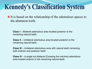It is based on the relationship of the edentulous spaces to
the abutment teeth.
Class I – Bilateral edentulous area located posterior to the
remaining natural teeth.
Class II – Unilateral edentulous area located posterior to the
remaining natural teeth.
Class III – Unilateral edentulous area with natural teeth remaining
both anterior and posterior teeth
Class IV – A single but bilateral (Crossing the mid-line) edentulous
area located anterior to the remaining natural teeth.
 