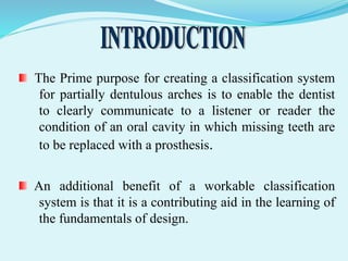 The Prime purpose for creating a classification system
for partially dentulous arches is to enable the dentist
to clearly communicate to a listener or reader the
condition of an oral cavity in which missing teeth are
to be replaced with a prosthesis.
An additional benefit of a workable classification
system is that it is a contributing aid in the learning of
the fundamentals of design.
 