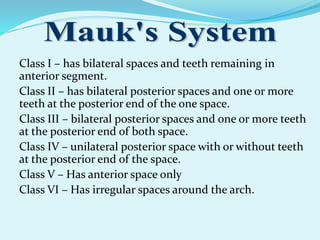 Class I – has bilateral spaces and teeth remaining in
anterior segment.
Class II – has bilateral posterior spaces and one or more
teeth at the posterior end of the one space.
Class III – bilateral posterior spaces and one or more teeth
at the posterior end of both space.
Class IV – unilateral posterior space with or without teeth
at the posterior end of the space.
Class V – Has anterior space only
Class VI – Has irregular spaces around the arch.
 