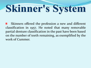 Skinners offered the profession a new and different
classification in 1957. He noted that many removable
partial denture classification in the past have been based
on the number of teeth remaining, as exemplified by the
work of Cummer.
 