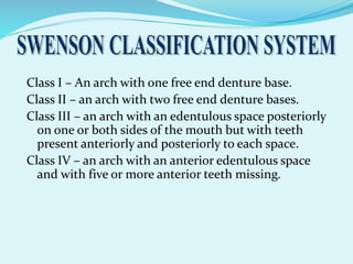Class I – An arch with one free end denture base.
Class II – an arch with two free end denture bases.
Class III – an arch with an edentulous space posteriorly
on one or both sides of the mouth but with teeth
present anteriorly and posteriorly to each space.
Class IV – an arch with an anterior edentulous space
and with five or more anterior teeth missing.
 